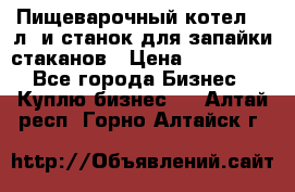 Пищеварочный котел 25 л. и станок для запайки стаканов › Цена ­ 250 000 - Все города Бизнес » Куплю бизнес   . Алтай респ.,Горно-Алтайск г.